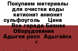   Покупаем материалы для очистки воды катионит анионит сульфоуголь  › Цена ­ 100 - Все города Бизнес » Оборудование   . Адыгея респ.,Адыгейск г.